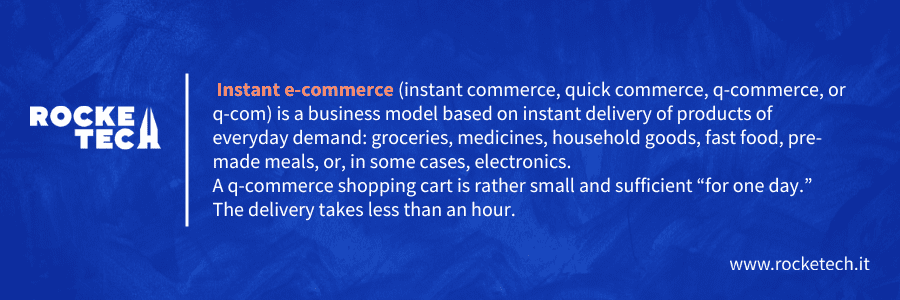 Instant e-commerce (instant commerce, quick commerce, q-commerce, or q-com) is a business model based on instant delivery of products of everyday demand: groceries, medicines, household goods, fast food, pre-made meals, or, in some cases, electronics.
A q-commerce shopping cart is rather small and sufficient “for one day.” The delivery takes less than an hour.